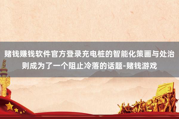 赌钱赚钱软件官方登录充电桩的智能化策画与处治则成为了一个阻止冷落的话题-赌钱游戏