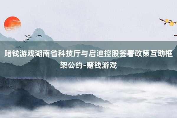 赌钱游戏湖南省科技厅与启迪控股签署政策互助框架公约-赌钱游戏