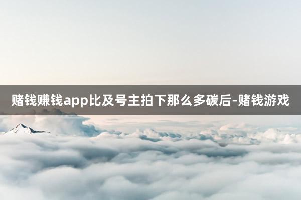 赌钱赚钱app比及号主拍下那么多碳后-赌钱游戏