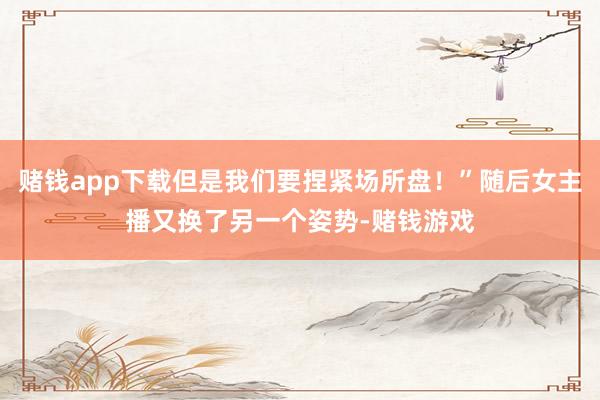 赌钱app下载但是我们要捏紧场所盘！”随后女主播又换了另一个姿势-赌钱游戏