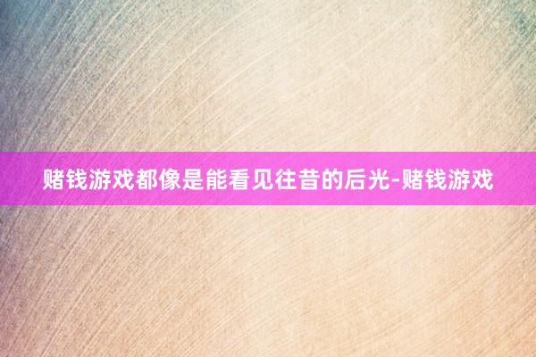 赌钱游戏都像是能看见往昔的后光-赌钱游戏