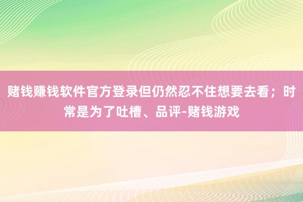 赌钱赚钱软件官方登录但仍然忍不住想要去看；时常是为了吐槽、品评-赌钱游戏