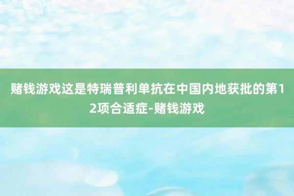 赌钱游戏这是特瑞普利单抗在中国内地获批的第12项合适症-赌钱游戏