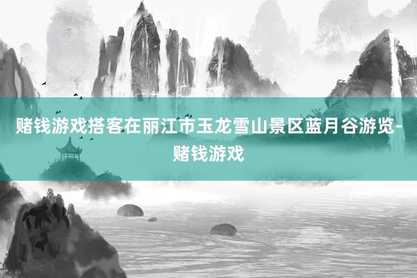 赌钱游戏搭客在丽江市玉龙雪山景区蓝月谷游览-赌钱游戏