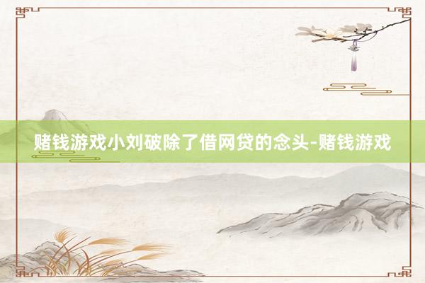 赌钱游戏小刘破除了借网贷的念头-赌钱游戏