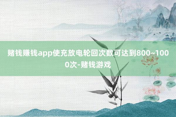 赌钱赚钱app使充放电轮回次数可达到800~1000次-赌钱游戏