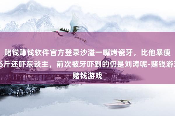 赌钱赚钱软件官方登录沙溢一嘴烤瓷牙，比他暴瘦36斤还吓东谈主，前次被牙吓到的仍是刘涛呢-赌钱游戏