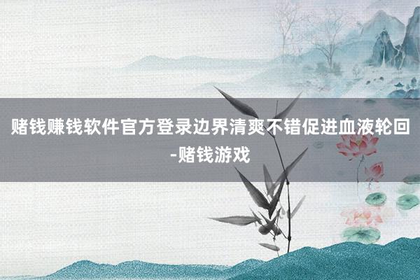 赌钱赚钱软件官方登录边界清爽不错促进血液轮回-赌钱游戏