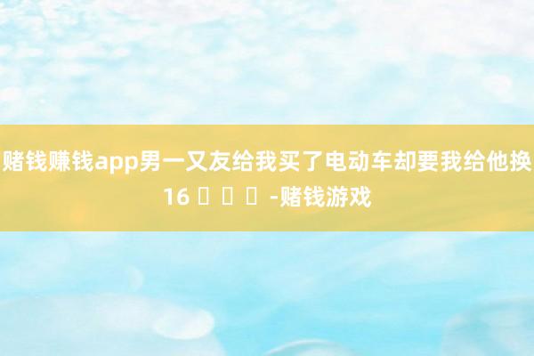 赌钱赚钱app男一又友给我买了电动车却要我给他换16 ​​​-赌钱游戏