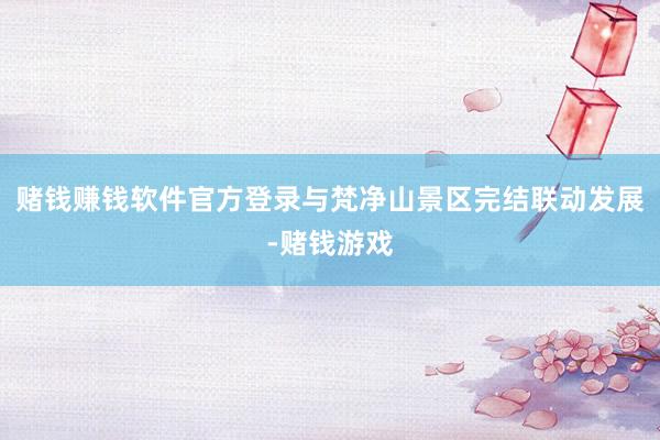 赌钱赚钱软件官方登录与梵净山景区完结联动发展-赌钱游戏