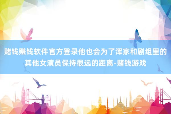 赌钱赚钱软件官方登录他也会为了浑家和剧组里的其他女演员保持很远的距离-赌钱游戏