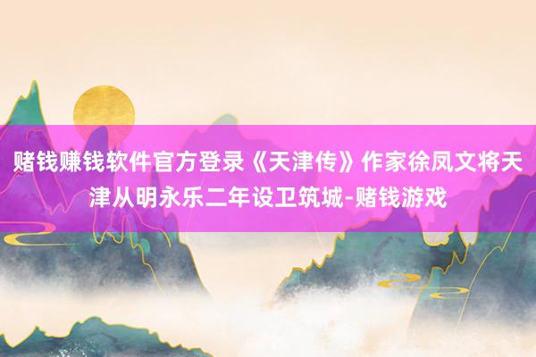 赌钱赚钱软件官方登录《天津传》作家徐凤文将天津从明永乐二年设卫筑城-赌钱游戏