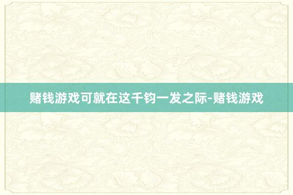 赌钱游戏可就在这千钧一发之际-赌钱游戏