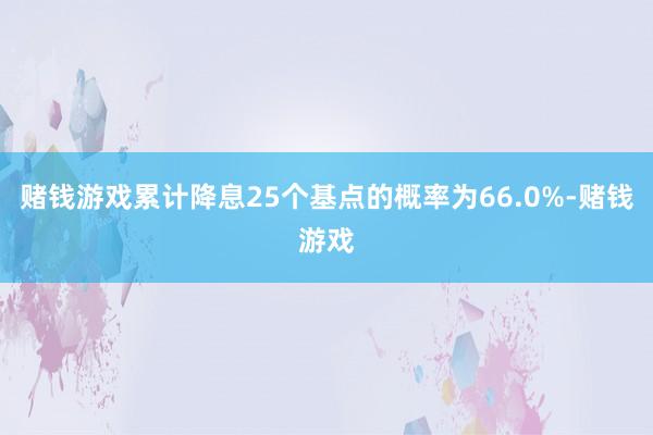 赌钱游戏累计降息25个基点的概率为66.0%-赌钱游戏