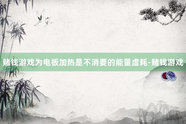 赌钱游戏为电板加热是不消要的能量虚耗-赌钱游戏