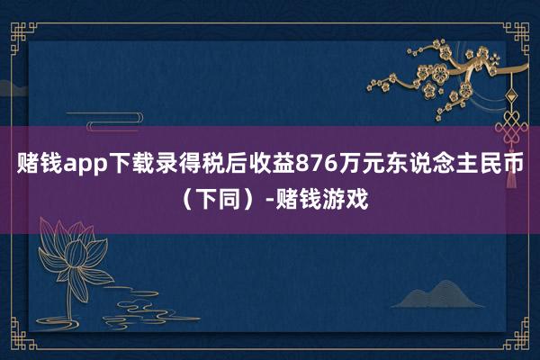赌钱app下载录得税后收益876万元东说念主民币（下同）-赌钱游戏