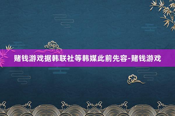 赌钱游戏　　据韩联社等韩媒此前先容-赌钱游戏