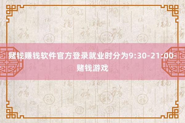 赌钱赚钱软件官方登录就业时分为9:30-21:00-赌钱游戏