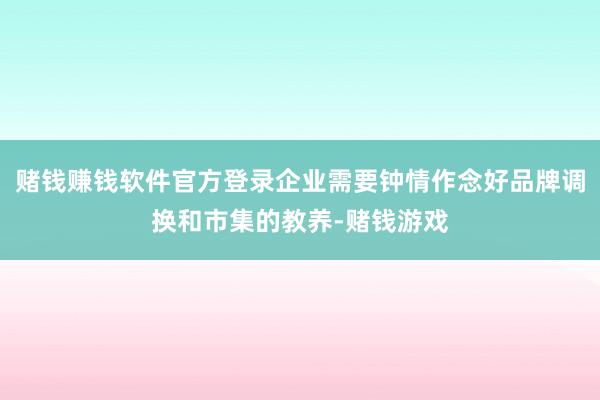 赌钱赚钱软件官方登录企业需要钟情作念好品牌调换和市集的教养-赌钱游戏