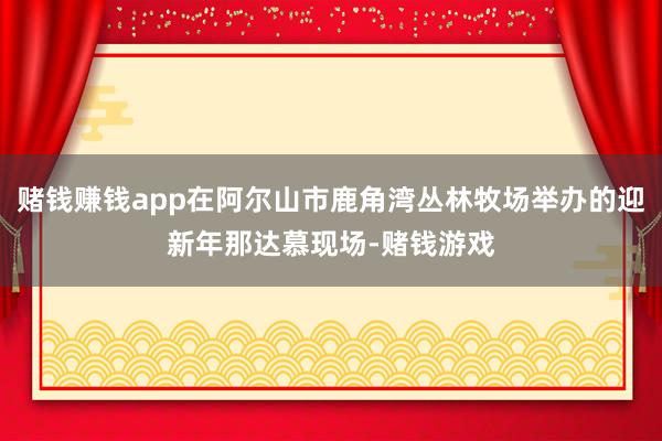 赌钱赚钱app在阿尔山市鹿角湾丛林牧场举办的迎新年那达慕现场-赌钱游戏