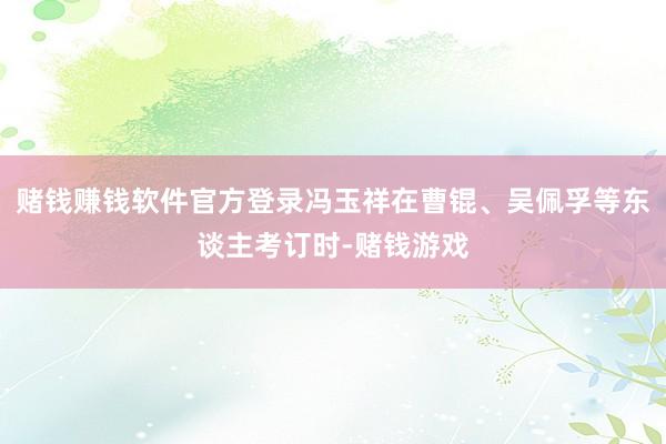 赌钱赚钱软件官方登录冯玉祥在曹锟、吴佩孚等东谈主考订时-赌钱游戏