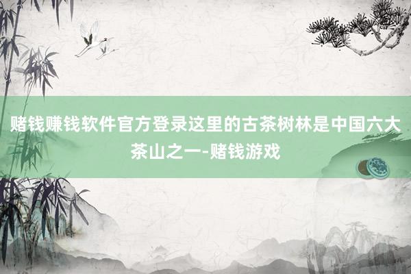赌钱赚钱软件官方登录这里的古茶树林是中国六大茶山之一-赌钱游戏