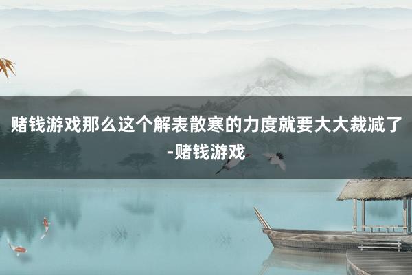 赌钱游戏那么这个解表散寒的力度就要大大裁减了-赌钱游戏