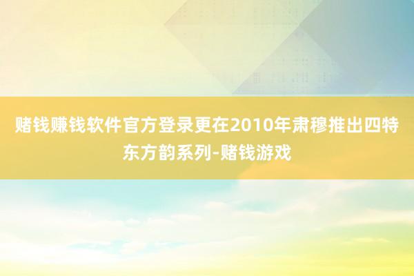 赌钱赚钱软件官方登录更在2010年肃穆推出四特东方韵系列-赌钱游戏
