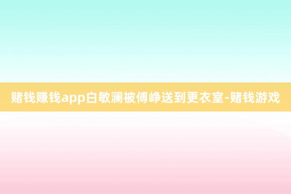 赌钱赚钱app白敏澜被傅峥送到更衣室-赌钱游戏