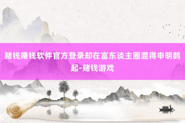 赌钱赚钱软件官方登录却在富东谈主圈混得申明鹊起-赌钱游戏