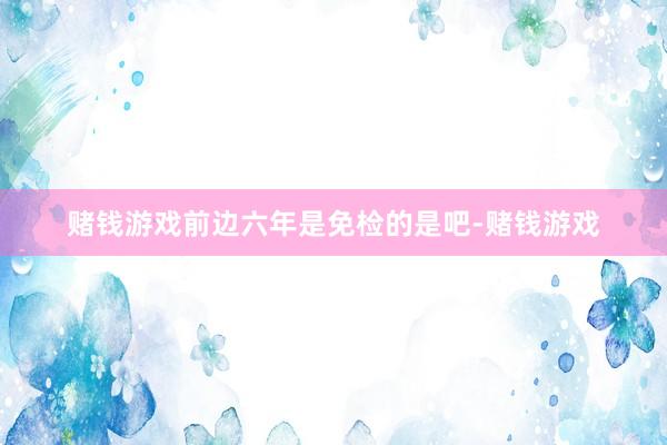 赌钱游戏前边六年是免检的是吧-赌钱游戏
