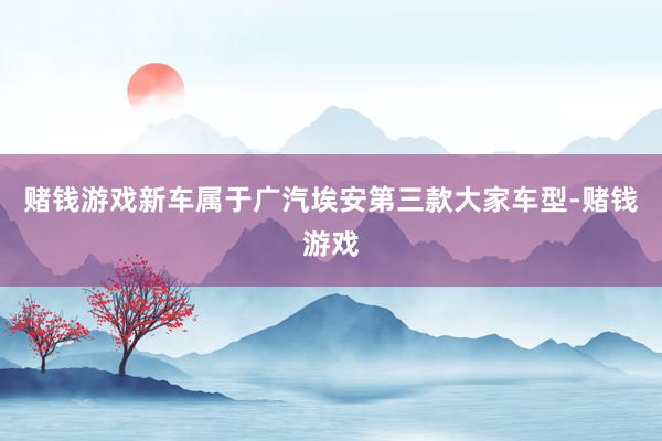 赌钱游戏新车属于广汽埃安第三款大家车型-赌钱游戏