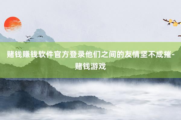 赌钱赚钱软件官方登录他们之间的友情坚不成摧-赌钱游戏