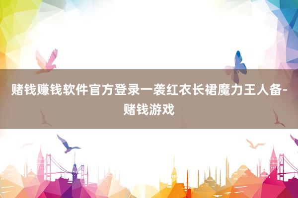 赌钱赚钱软件官方登录一袭红衣长裙魔力王人备-赌钱游戏