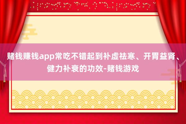 赌钱赚钱app常吃不错起到补虚祛寒、开胃益肾、健力补衰的功效-赌钱游戏