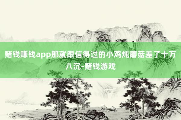 赌钱赚钱app那就跟信得过的小鸡炖蘑菇差了十万八沉-赌钱游戏