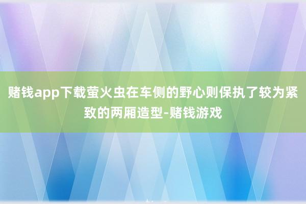 赌钱app下载萤火虫在车侧的野心则保执了较为紧致的两厢造型-赌钱游戏