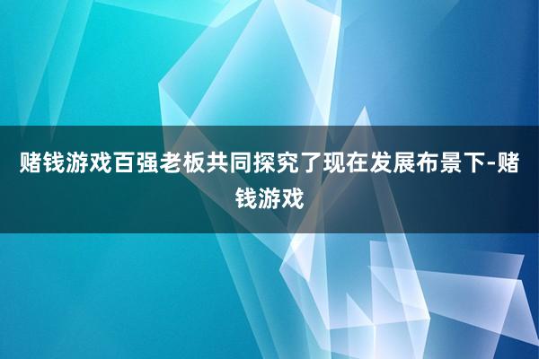赌钱游戏百强老板共同探究了现在发展布景下-赌钱游戏