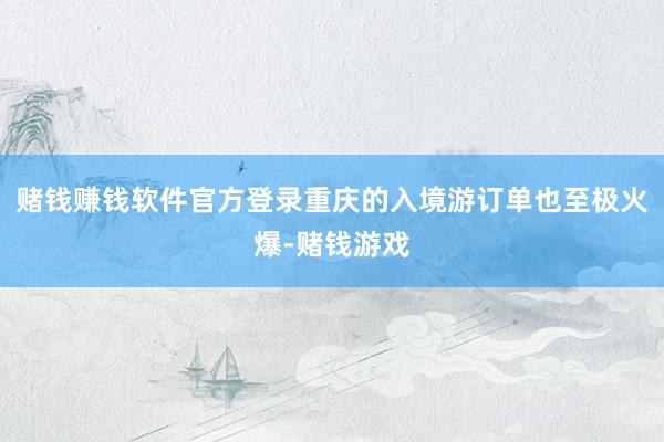赌钱赚钱软件官方登录重庆的入境游订单也至极火爆-赌钱游戏