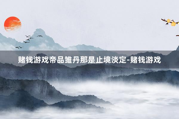 赌钱游戏帝品雏丹那是止境淡定-赌钱游戏