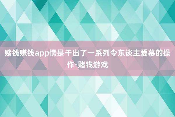 赌钱赚钱app愣是干出了一系列令东谈主爱慕的操作-赌钱游戏