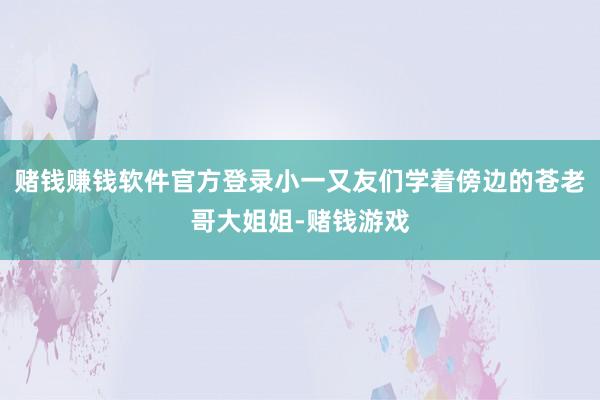 赌钱赚钱软件官方登录小一又友们学着傍边的苍老哥大姐姐-赌钱游戏
