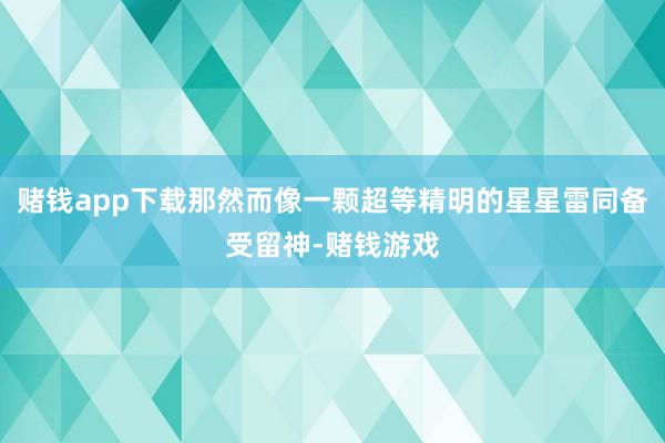 赌钱app下载那然而像一颗超等精明的星星雷同备受留神-赌钱游戏