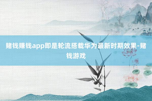 赌钱赚钱app即是轮流搭载华为最新时期效果-赌钱游戏