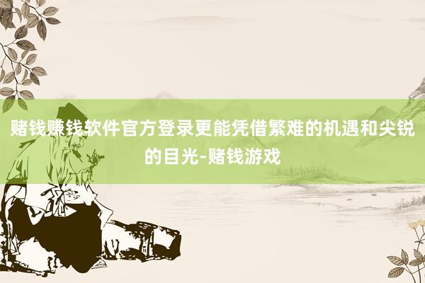 赌钱赚钱软件官方登录更能凭借繁难的机遇和尖锐的目光-赌钱游戏