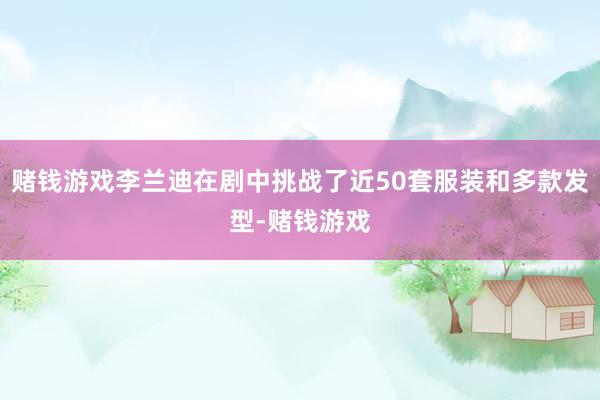 赌钱游戏李兰迪在剧中挑战了近50套服装和多款发型-赌钱游戏