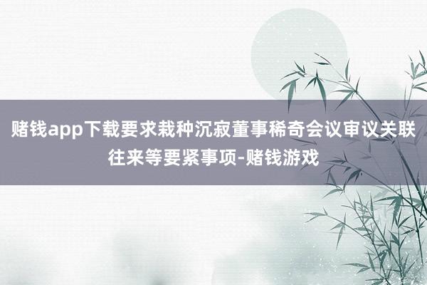 赌钱app下载要求栽种沉寂董事稀奇会议审议关联往来等要紧事项-赌钱游戏