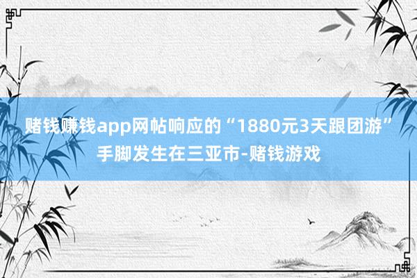 赌钱赚钱app网帖响应的“1880元3天跟团游”手脚发生在三亚市-赌钱游戏