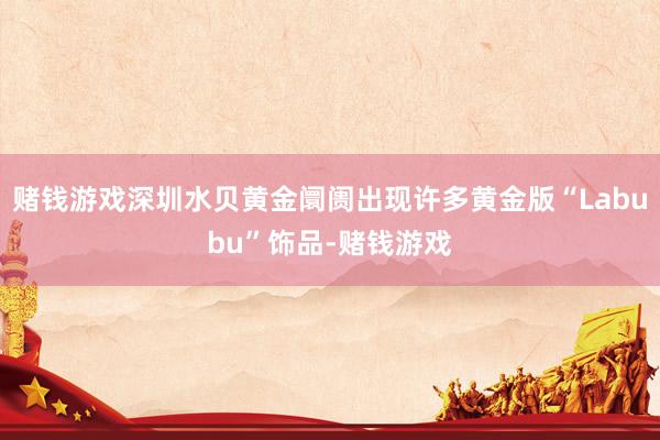 赌钱游戏深圳水贝黄金阛阓出现许多黄金版“Labubu”饰品-赌钱游戏