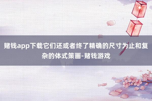 赌钱app下载它们还或者终了精确的尺寸为止和复杂的体式策画-赌钱游戏